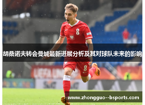 胡桑诺夫转会曼城最新进展分析及其对球队未来的影响